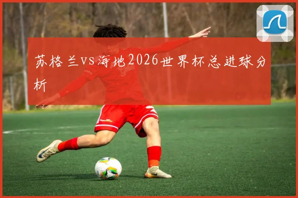 苏格兰vs海地2026世界杯总进球分析