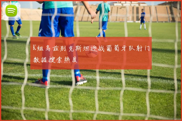 K组乌兹别克斯坦迎战葡萄牙队射门数据搜索热度