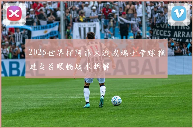 2026世界杯阿菲夫迎战瑞士带球推进是否顺畅战术拆解