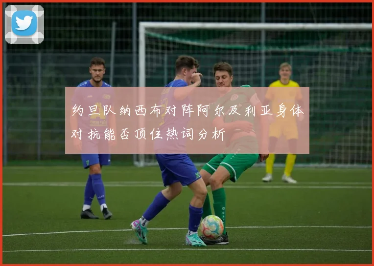 约旦队纳西布对阵阿尔及利亚身体对抗能否顶住热词分析
