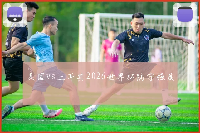 美国vs土耳其2026世界杯防守强度