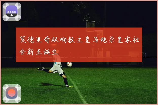 莫德里奇双响救主皇马绝杀皇家社会新王诞生