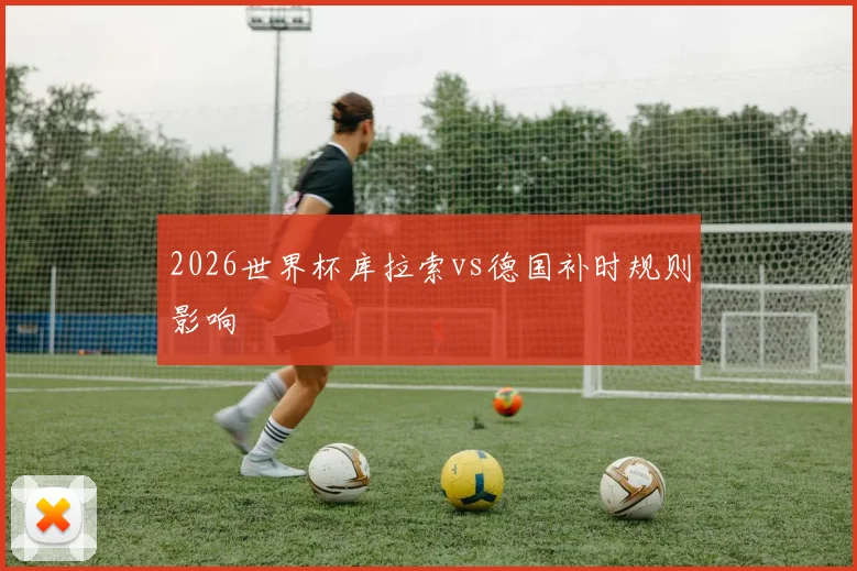 2026世界杯库拉索vs德国补时规则影响