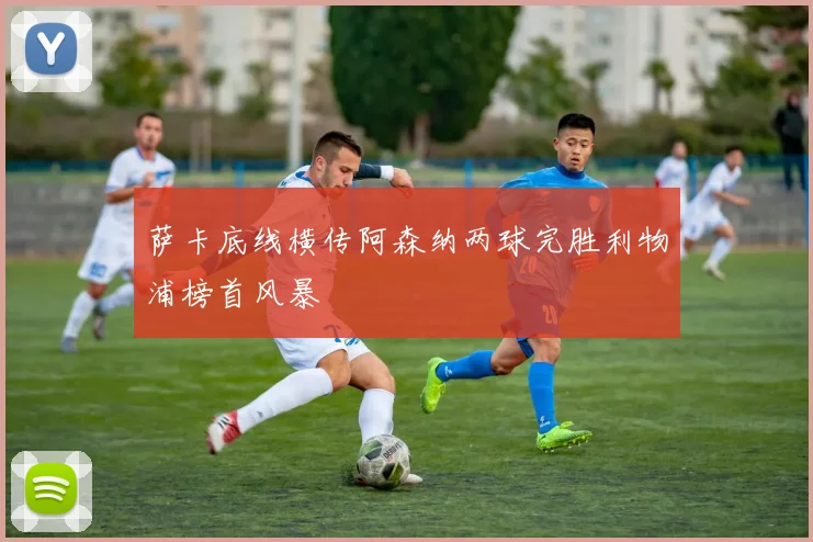 萨卡底线横传阿森纳两球完胜利物浦榜首风暴