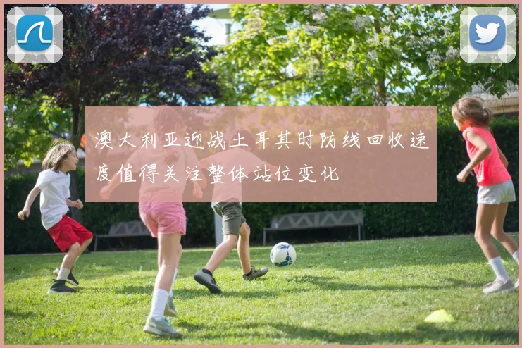 澳大利亚迎战土耳其时防线回收速度值得关注整体站位变化