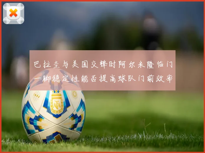 巴拉圭与美国交锋时阿尔米隆临门一脚稳定性能否提高球队门前效率