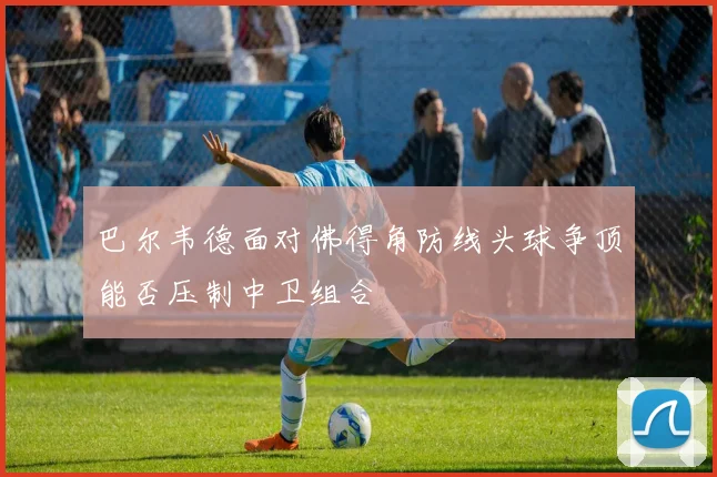 巴尔韦德面对佛得角防线头球争顶能否压制中卫组合