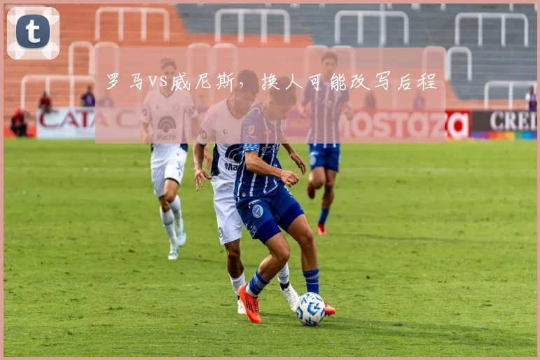 罗马vs威尼斯,换人可能改写后程