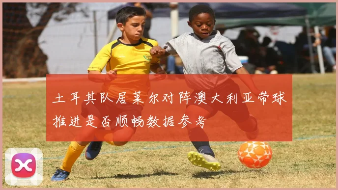 土耳其队居莱尔对阵澳大利亚带球推进是否顺畅数据参考