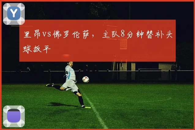 里昂vs佛罗伦萨,主队8分钟替补头球扳平